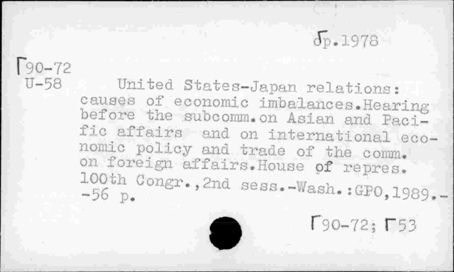 ﻿Jp.1978
F90-72
U—58	United States—Japan relations:
causes oi economic imbalances«Hearing before the subcomm.on Asian and Pacific affairs and on international economic policy and trade of the comm, on ioreign affairs.House of repres. -b^p.001181’*’2^ sess«~Wash. :GPO,1989.
f 90-72; F53